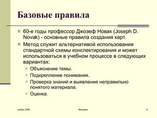 Базовые правила 60-е годы профессор Джозеф Новак (Joseph D. Novak)  - о сновные правила создания карт.  Метод служит альтернативой использования стандартной схемы конспектирования и может использоваться в учебном процессе в следующих вариантах: Объяснение темы.  Подкрепление понимания.  Проверка знаний и выявление неправильно понятого материала.  Оценка.  ноябрь 2008 Молдова 