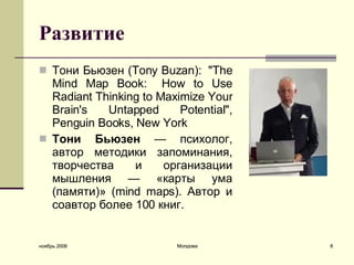 Развитие Тони Бьюзен (Tony Buzan):  "The Mind Map Book:   How to Use Radiant Thinking to Maximize Your Brain's Untapped Potential", Penguin Books, New York   Тони Бьюзен   — психолог, автор методики запоминания, творчества и организации мышления — «карты ума (памяти)» (mind maps). Автор и соавтор более 100 книг.   ноябрь 2008 Молдова 