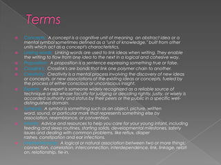 TermsConcepts:  A concept is a cognitive unit of meaning  an abstract idea or a mental symbol sometimes defined as a "unit of knowledge," built from other units which act as a concept's characteristics.Linking words:  Linking words are used to link ideas when writing. They enable the writing to flow from one idea to the next in a logical and cohesive way.Proposition:  A proposition is a sentence expressing something true or false.Crosslink's:  Crosslink's are bonds that link one polymer chain to another.Creativity:  Creativity is a mental process involving the discovery of new ideas or concepts, or new associations of the existing ideas or concepts, fueled by the process of either conscious or unconscious insight.Experts:   An expert is someone widely recognized as a reliable source of technique or skill whose faculty for judging or deciding rightly, justly, or wisely is accorded authority and status by their peers or the public in a specific well-distinguished domain. Symbols:  A symbol is something such as an object, picture, written word, sound, or particular mark that represents something else by association, resemblance, or convention.Infants:  Advice and resources to help you care for your young infant, including feeding and sleep routines, starting solids, developmental milestones, safety issues and dealing with common problems, like reflux, diaper rashes, constipation and ear infections.Interrelationship:  A logical or natural association between two or more things: connection, correlation, interconnection, interdependence, link, linkage, relation, relationship, tie-in.