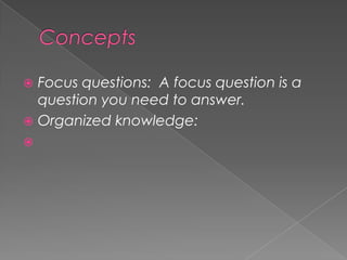 ConceptsFocus questions:  A focus question is a question you need to answer.  Organized knowledge: