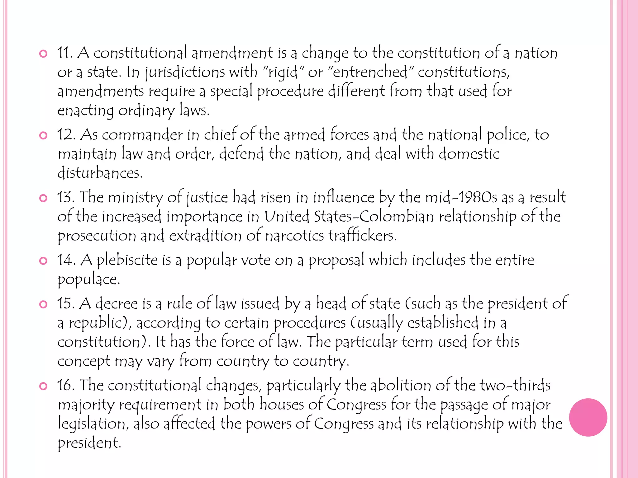11. A constitutional amendment is a change to the constitution of a nation or a state. In jurisdictions with "rigid" or "entrenched" constitutions, amendments require a special procedure different from that used for enacting ordinary laws.12. As commander in chief of the armed forces and the national police, to maintain law and order, defend the nation, and deal with domestic disturbances.13. The ministry of justice had risen in influence by the mid-1980s as a result of the increased importance in United States-Colombian relationship of the prosecution and extradition of narcotics traffickers.14. A plebiscite is a popular vote on a proposal which includes the entire populace. 15. A decree is a rule of law issued by a head of state (such as the president of a republic), according to certain procedures (usually established in a constitution). It has the force of law. The particular term used for this concept may vary from country to country.16. The constitutional changes, particularly the abolition of the two-thirds majority requirement in both houses of Congress for the passage of major legislation, also affected the powers of Congress and its relationship with the president. 