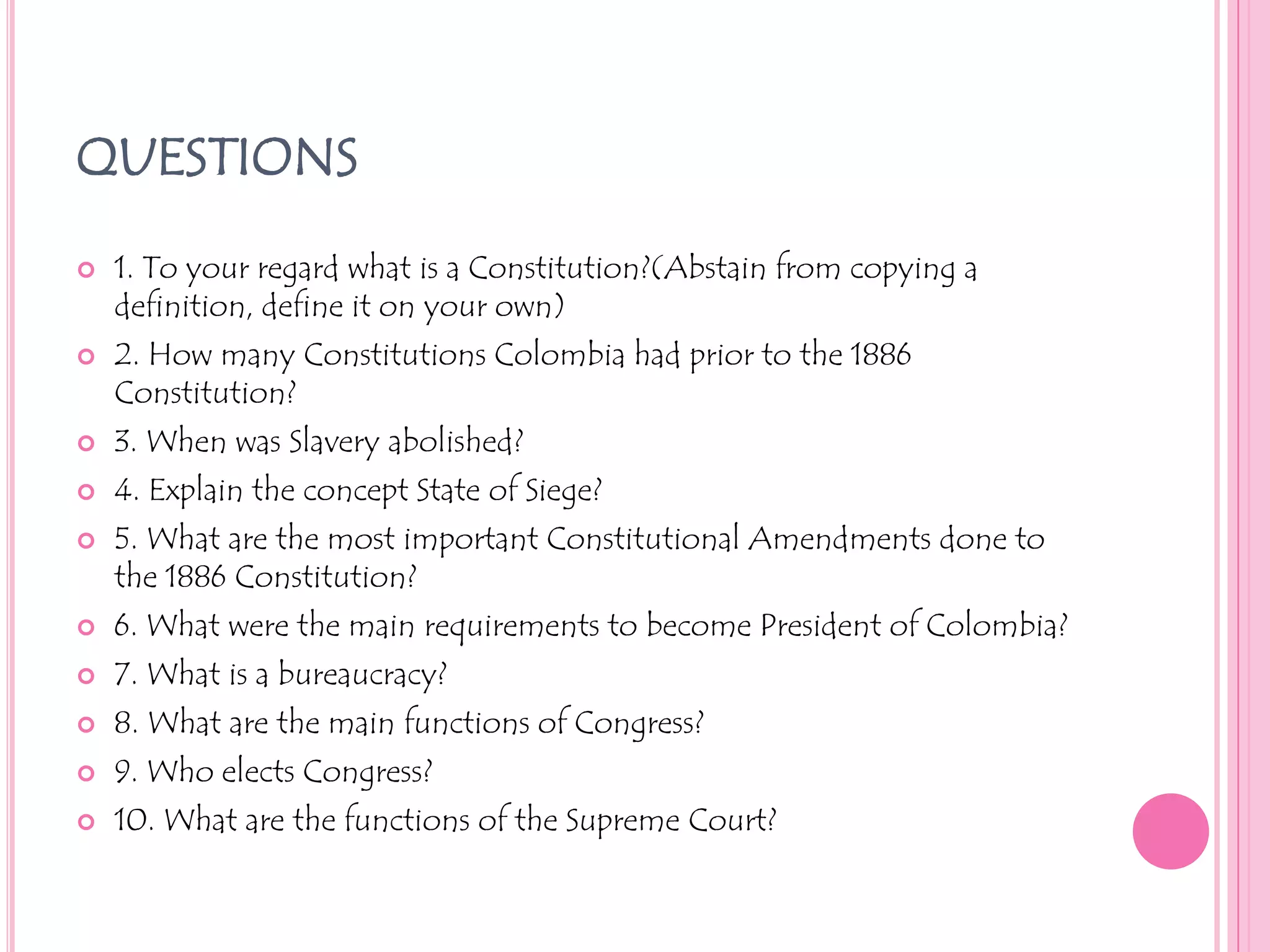 QUESTIONS1. To your regard what is a Constitution?(Abstain from copying a definition, define it on your own)2. How many Constitutions Colombia had prior to the 1886 Constitution?3. When was Slavery abolished?4. Explain the concept State of Siege?5. What are the most important Constitutional Amendments done to the 1886 Constitution?6. What were the main requirements to become President of Colombia?7. What is a bureaucracy?8. What are the main functions of Congress?9. Who elects Congress?10. What are the functions of the Supreme Court?