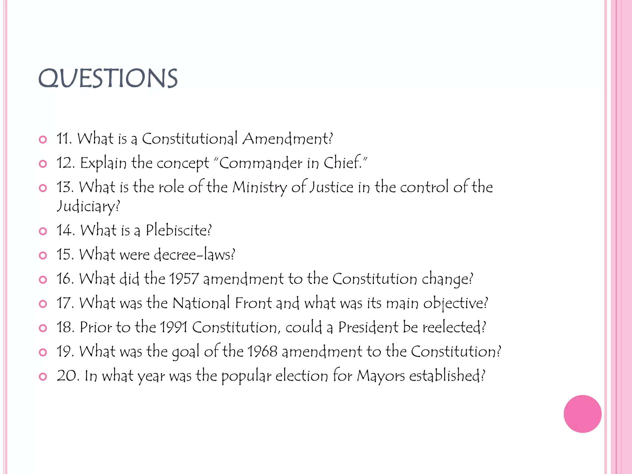 QUESTIONS11. What is a Constitutional Amendment?12. Explain the concept “Commander in Chief.”13. What is the role of the Ministry of Justice in the control of the Judiciary?14. What is a Plebiscite?15. What were decree-laws?16. What did the 1957 amendment to the Constitution change?17. What was the National Front and what was its main objective?18. Prior to the 1991 Constitution, could a President be reelected?19. What was the goal of the 1968 amendment to the Constitution?20. In what year was the popular election for Mayors established?