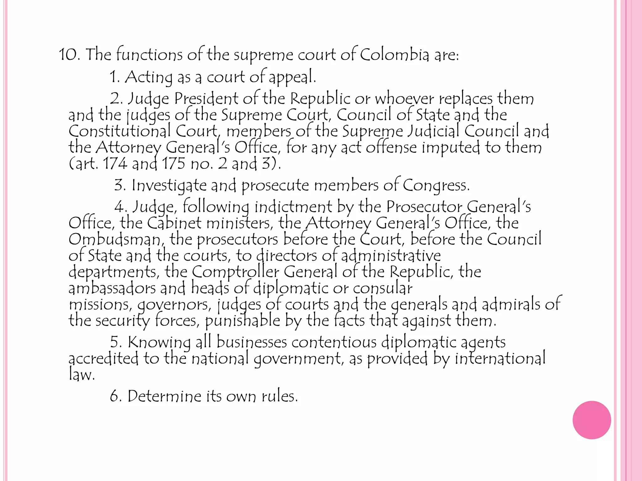 10. The functions of the supreme court of Colombia are:1. Acting as a court of appeal.2. Judge President of the Republic or whoever replaces them                                  and the judges of the Supreme Court, Council of State and the   Constitutional Court, members of the Supreme Judicial Council and the Attorney General's Office, for any act offense imputed to them (art. 174 and 175 no. 2 and 3).3. Investigate and prosecute members of Congress.             4. Judge, following indictment by the Prosecutor General's Office, the Cabinet ministers, the Attorney General's Office, the Ombudsman, the prosecutors before the Court, before the Council of State and the courts, to directors of administrative departments, the Comptroller General of the Republic, the ambassadors and heads of diplomatic or consular missions, governors, judges of courts and the generals and admirals of the security forces, punishable by the facts that against them.5. Knowing all businesses contentious diplomatic agents accredited to the national government, as provided by international law.            6. Determine its own rules.