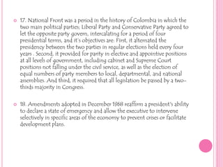 17. National Front was a period in the history of Colombia in which the two main political parties; Liberal Party and Conservative Party agreed to let the opposite party govern, intercalating for a period of four presidential terms, and it’s objectives are: First, it alternated the presidency between the two parties in regular elections held every four years . Second, it provided for parity in elective and appointive positions at all levels of government, including cabinet and Supreme Court  positions not falling under the civil service, as well as the election of equal numbers of party members to local, departmental, and national assemblies. And third, it required that all legislation be passed by a two-thirds majority in Congress. 18. Amendments adopted in December 1968 reaffirm a president's ability to declare a state of emergency and allow the executive to intervene selectively in specific areas of the economy to prevent crises or facilitate development plans.