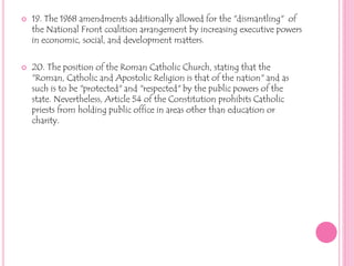 19. The 1968 amendments additionally allowed for the "dismantling"  of the National Front coalition arrangement by increasing executive powers in economic, social, and development matters.20. The position of the Roman Catholic Church, stating that the "Roman, Catholic and Apostolic Religion is that of the nation" and as such is to be "protected" and "respected" by the public powers of the state. Nevertheless, Article 54 of the Constitution prohibits Catholic priests from holding public office in areas other than education or charity. 