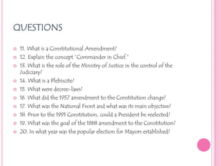 QUESTIONS11. What is a Constitutional Amendment?12. Explain the concept “Commander in Chief.”13. What is the role of the Ministry of Justice in the control of the Judiciary?14. What is a Plebiscite?15. What were decree-laws?16. What did the 1957 amendment to the Constitution change?17. What was the National Front and what was its main objective?18. Prior to the 1991 Constitution, could a President be reelected?19. What was the goal of the 1968 amendment to the Constitution?20. In what year was the popular election for Mayors established?