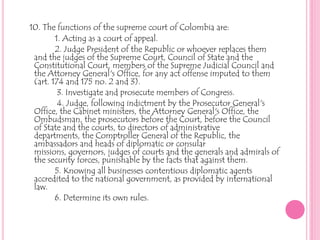 10. The functions of the supreme court of Colombia are:1. Acting as a court of appeal.2. Judge President of the Republic or whoever replaces them                                  and the judges of the Supreme Court, Council of State and the   Constitutional Court, members of the Supreme Judicial Council and the Attorney General's Office, for any act offense imputed to them (art. 174 and 175 no. 2 and 3).3. Investigate and prosecute members of Congress.             4. Judge, following indictment by the Prosecutor General's Office, the Cabinet ministers, the Attorney General's Office, the Ombudsman, the prosecutors before the Court, before the Council of State and the courts, to directors of administrative departments, the Comptroller General of the Republic, the ambassadors and heads of diplomatic or consular missions, governors, judges of courts and the generals and admirals of the security forces, punishable by the facts that against them.5. Knowing all businesses contentious diplomatic agents accredited to the national government, as provided by international law.            6. Determine its own rules.
