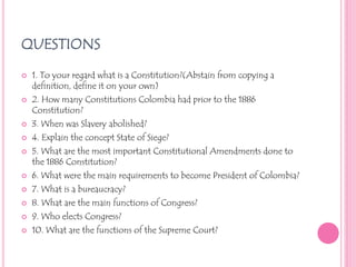 QUESTIONS1. To your regard what is a Constitution?(Abstain from copying a definition, define it on your own)2. How many Constitutions Colombia had prior to the 1886 Constitution?3. When was Slavery abolished?4. Explain the concept State of Siege?5. What are the most important Constitutional Amendments done to the 1886 Constitution?6. What were the main requirements to become President of Colombia?7. What is a bureaucracy?8. What are the main functions of Congress?9. Who elects Congress?10. What are the functions of the Supreme Court?