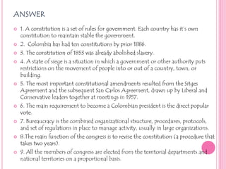answer1. A constitution is a set of rules for government. Each country has it’s own constitution to maintain stable the government. 2.  Colombia has had ten constitutions by prior 1886.3. The constitution of 1853 was already abolished slavery.4. A state of siege is a situation in which a government or other authority puts restrictions on the movement of people into or out of a country, town, or building.5. The most important constitutional amendments resulted from the Sitges Agreement and the subsequent San Carlos Agreement, drawn up by Liberal and Conservative leaders together at meetings in 1957.6. The main requirement to become a Colombian president is the direct popular vote.7.Bureaucracy is the combined organizational structure, procedures, protocols, and set of regulations in place to manage activity, usually in large organizations. 8.The main function of the congress is to revise the constitution (a procedure that takes two years).9. All the members of congress are elected from the territorial departments and national territories on a proportional basis. 