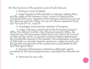10. The functions of the supreme court of Colombia are:1. Acting as a court of appeal.2. Judge President of the Republic or whoever replaces them                                  and the judges of the Supreme Court, Council of State and the   Constitutional Court, members of the Supreme Judicial Council and the Attorney General's Office, for any act offense imputed to them (art. 174 and 175 no. 2 and 3).3. Investigate and prosecute members of Congress.             4. Judge, following indictment by the Prosecutor General's Office, the Cabinet ministers, the Attorney General's Office, the Ombudsman, the prosecutors before the Court, before the Council of State and the courts, to directors of administrative departments, the Comptroller General of the Republic, the ambassadors and heads of diplomatic or consular missions, governors, judges of courts and the generals and admirals of the security forces, punishable by the facts that against them.5. Knowing all businesses contentious diplomatic agents accredited to the national government, as provided by international law.            6. Determine its own rules.