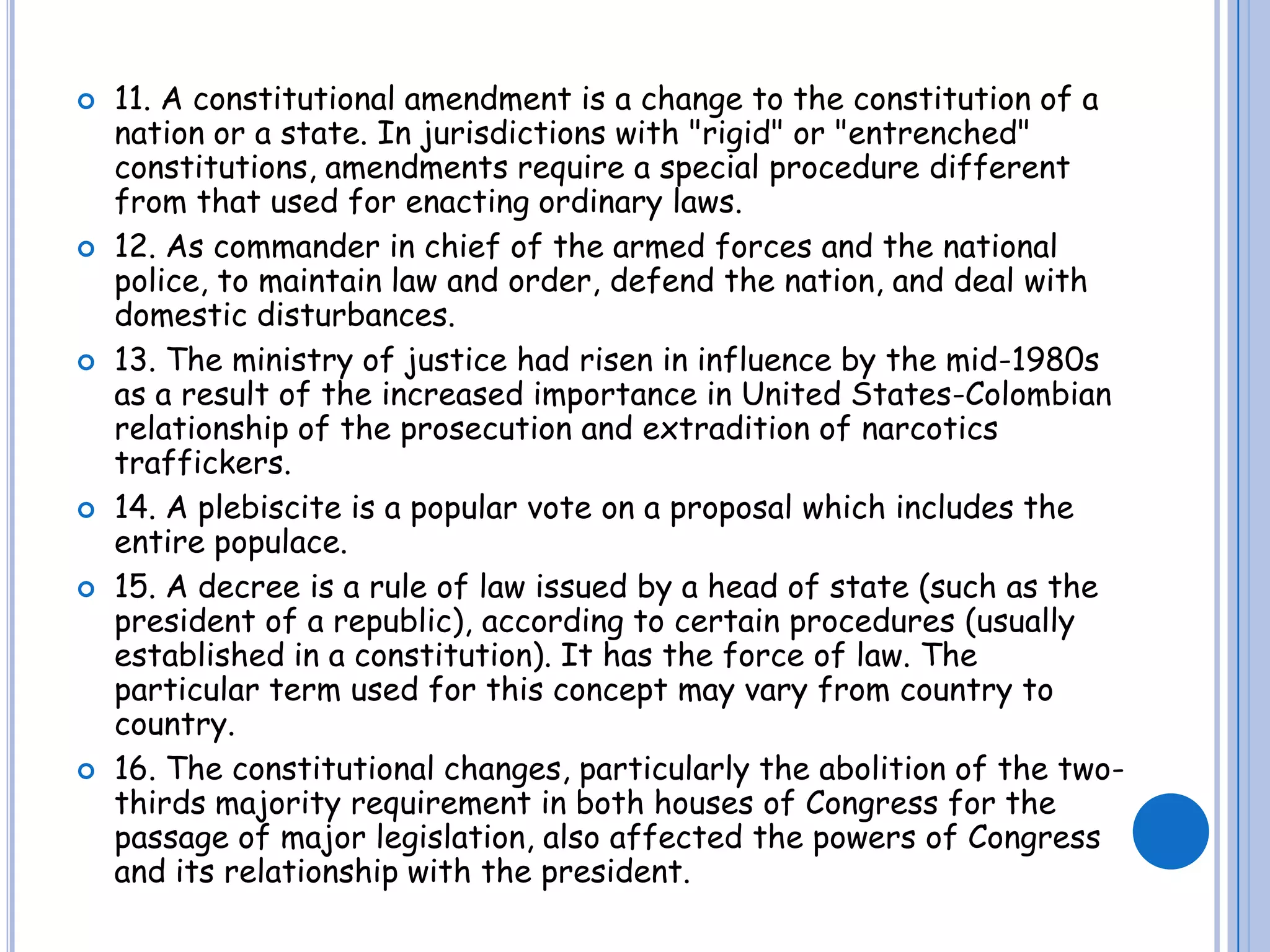 11. A constitutional amendment is a change to the constitution of a nation or a state. In jurisdictions with "rigid" or "entrenched" constitutions, amendments require a special procedure different from that used for enacting ordinary laws.12. As commander in chief of the armed forces and the national police, to maintain law and order, defend the nation, and deal with domestic disturbances.13. The ministry of justice had risen in influence by the mid-1980s as a result of the increased importance in United States-Colombian relationship of the prosecution and extradition of narcotics traffickers.14. A plebiscite is a popular vote on a proposal which includes the entire populace. 15. A decree is a rule of law issued by a head of state (such as the president of a republic), according to certain procedures (usually established in a constitution). It has the force of law. The particular term used for this concept may vary from country to country.16. The constitutional changes, particularly the abolition of the two-thirds majority requirement in both houses of Congress for the passage of major legislation, also affected the powers of Congress and its relationship with the president. 