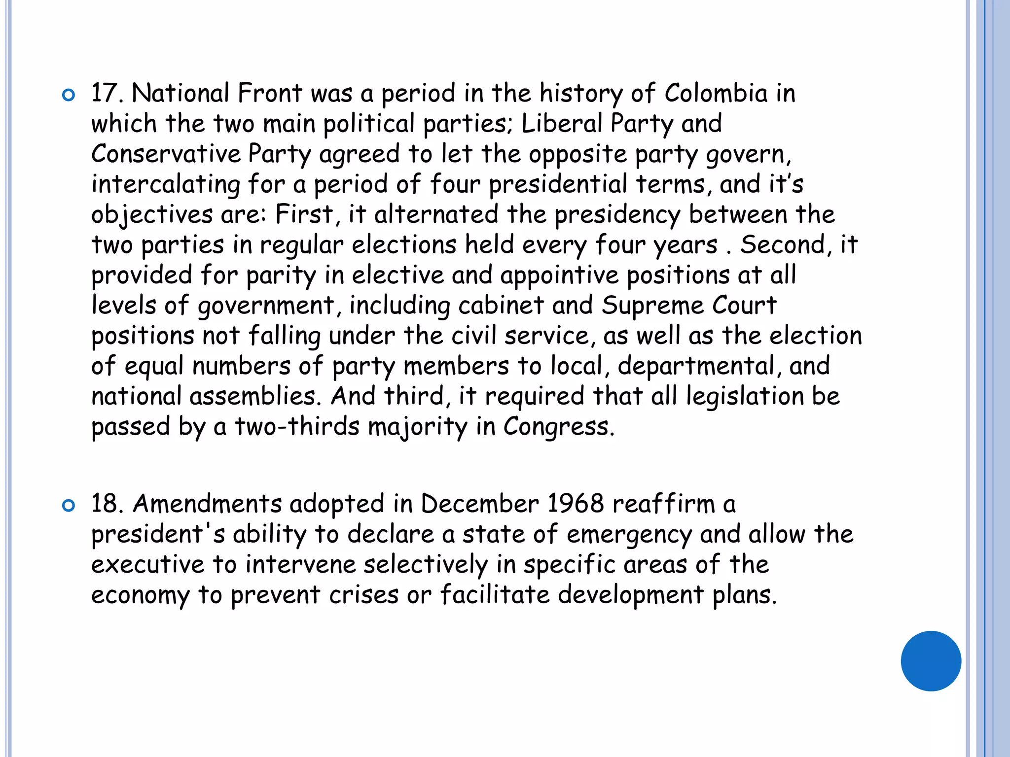 17. National Front was a period in the history of Colombia in which the two main political parties; Liberal Party and Conservative Party agreed to let the opposite party govern, intercalating for a period of four presidential terms, and it’s objectives are: First, it alternated the presidency between the two parties in regular elections held every four years . Second, it provided for parity in elective and appointive positions at all levels of government, including cabinet and Supreme Court  positions not falling under the civil service, as well as the election of equal numbers of party members to local, departmental, and national assemblies. And third, it required that all legislation be passed by a two-thirds majority in Congress. 18. Amendments adopted in December 1968 reaffirm a president's ability to declare a state of emergency and allow the executive to intervene selectively in specific areas of the economy to prevent crises or facilitate development plans.