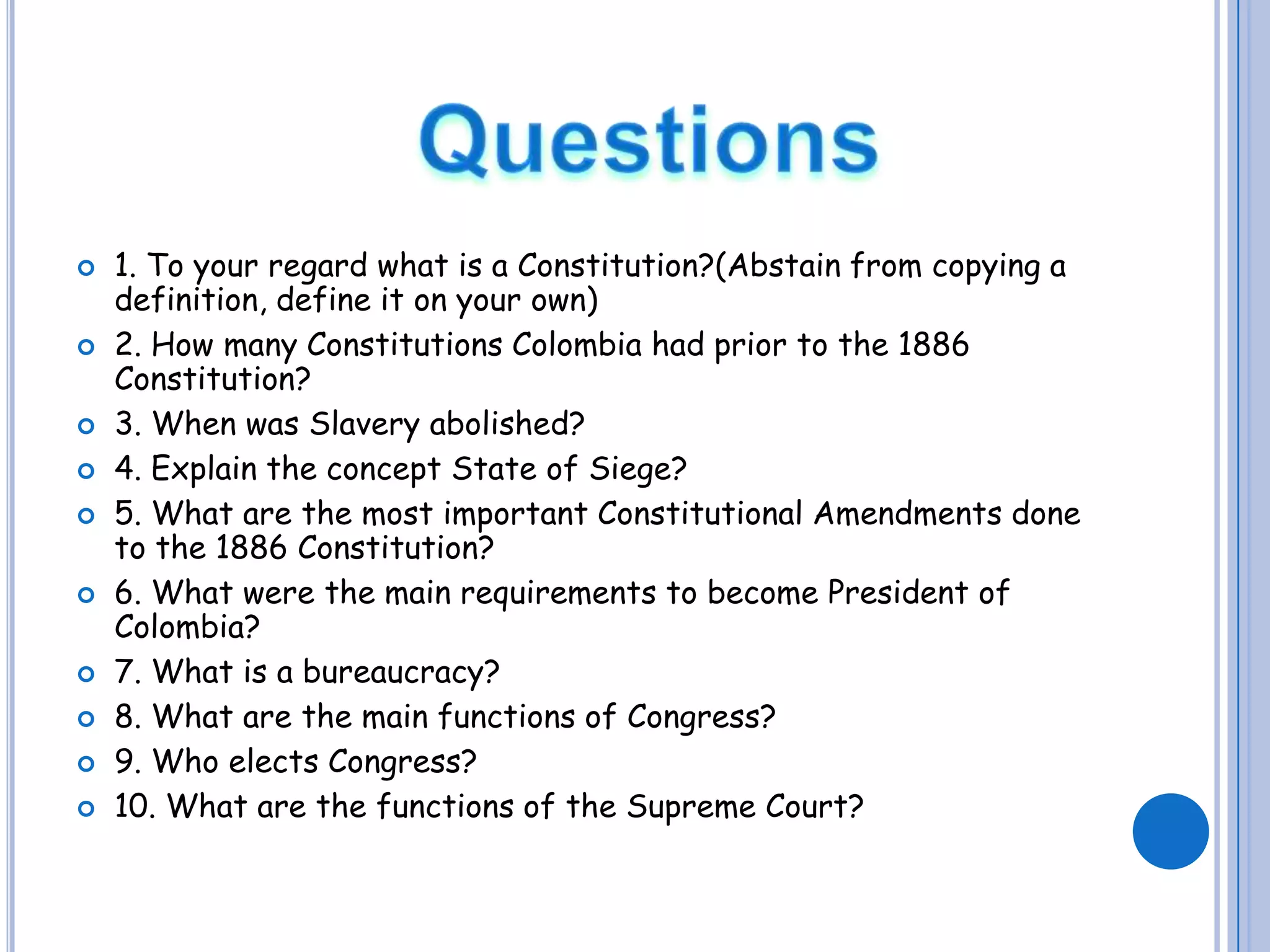 Questions1. To your regard what is a Constitution?(Abstain from copying a definition, define it on your own)2. How many Constitutions Colombia had prior to the 1886 Constitution?3. When was Slavery abolished?4. Explain the concept State of Siege?5. What are the most important Constitutional Amendments done to the 1886 Constitution?6. What were the main requirements to become President of Colombia?7. What is a bureaucracy?8. What are the main functions of Congress?9. Who elects Congress?10. What are the functions of the Supreme Court?