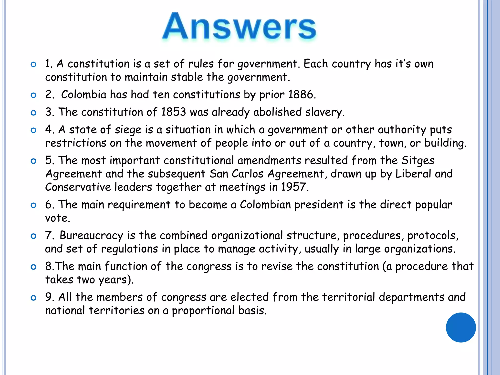 Answers1. A constitution is a set of rules for government. Each country has it’s own constitution to maintain stable the government. 2.  Colombia has had ten constitutions by prior 1886.3. The constitution of 1853 was already abolished slavery.4. A state of siege is a situation in which a government or other authority puts restrictions on the movement of people into or out of a country, town, or building.5. The most important constitutional amendments resulted from the Sitges Agreement and the subsequent San Carlos Agreement, drawn up by Liberal and Conservative leaders together at meetings in 1957.6. The main requirement to become a Colombian president is the direct popular vote.7.Bureaucracy is the combined organizational structure, procedures, protocols, and set of regulations in place to manage activity, usually in large organizations. 8.The main function of the congress is to revise the constitution (a procedure that takes two years).9. All the members of congress are elected from the territorial departments and national territories on a proportional basis. 