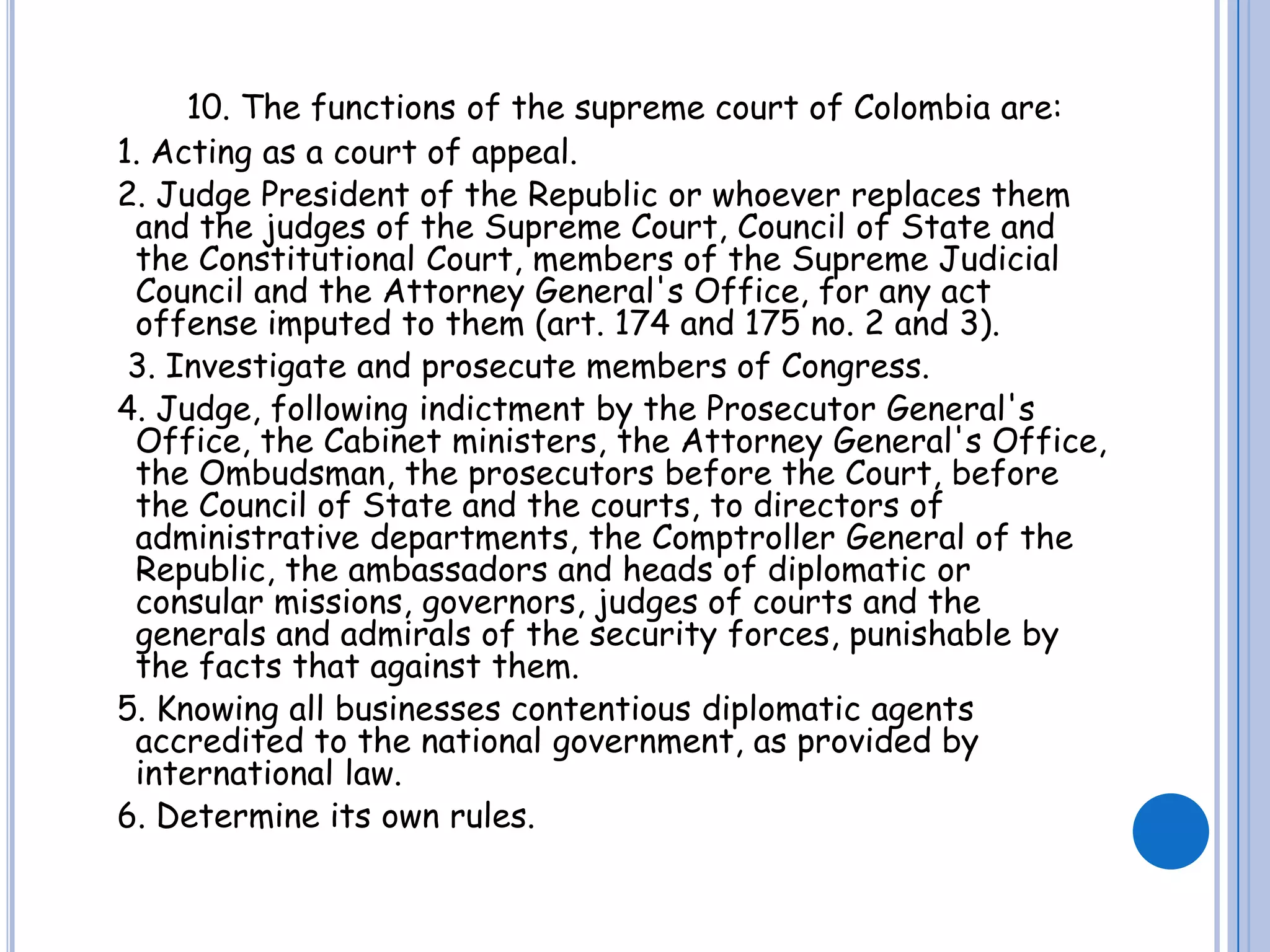 10. The functions of the supreme court of Colombia are:  1. Acting as a court of appeal.  2. Judge President of the Republic or whoever replaces them and the judges of the Supreme Court, Council of State and the Constitutional Court, members of the Supreme Judicial Council and the Attorney General's Office, for any act offense imputed to them (art. 174 and 175 no. 2 and 3).   3. Investigate and prosecute members of Congress.  4. Judge, following indictment by the Prosecutor General's Office, the Cabinet ministers, the Attorney General's Office, the Ombudsman, the prosecutors before the Court, before the Council of State and the courts, to directors of administrative departments, the Comptroller General of the Republic, the ambassadors and heads of diplomatic or consular missions, governors, judges of courts and the generals and admirals of the security forces, punishable by the facts that against them.  5. Knowing all businesses contentious diplomatic agents accredited to the national government, as provided by international law.  6. Determine its own rules.