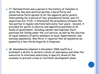17. National Front was a period in the history of Colombia in which the two main political parties; Liberal Party and Conservative Party agreed to let the opposite party govern, intercalating for a period of four presidential terms, and it’s objectives are: First, it alternated the presidency between the two parties in regular elections held every four years . Second, it provided for parity in elective and appointive positions at all levels of government, including cabinet and Supreme Court  positions not falling under the civil service, as well as the election of equal numbers of party members to local, departmental, and national assemblies. And third, it required that all legislation be passed by a two-thirds majority in Congress. 18. Amendments adopted in December 1968 reaffirm a president's ability to declare a state of emergency and allow the executive to intervene selectively in specific areas of the economy to prevent crises or facilitate development plans.