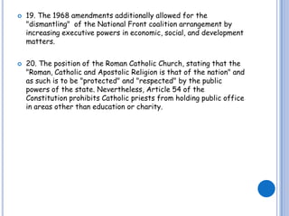 19. The 1968 amendments additionally allowed for the "dismantling"  of the National Front coalition arrangement by increasing executive powers in economic, social, and development matters.20. The position of the Roman Catholic Church, stating that the "Roman, Catholic and Apostolic Religion is that of the nation" and as such is to be "protected" and "respected" by the public powers of the state. Nevertheless, Article 54 of the Constitution prohibits Catholic priests from holding public office in areas other than education or charity. 