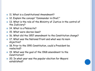 11. What is a Constitutional Amendment?12. Explain the concept “Commander in Chief.”13. What is the role of the Ministry of Justice in the control of the Judiciary?14. What is a Plebiscite?15. What were decree-laws?16. What did the 1957 amendment to the Constitution change?17. What was the National Front and what was its main objective?18. Prior to the 1991 Constitution, could a President be reelected?19. What was the goal of the 1968 amendment to the Constitution?20. In what year was the popular election for Mayors established?