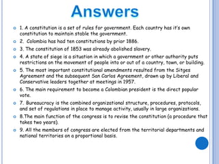 Answers1. A constitution is a set of rules for government. Each country has it’s own constitution to maintain stable the government. 2.  Colombia has had ten constitutions by prior 1886.3. The constitution of 1853 was already abolished slavery.4. A state of siege is a situation in which a government or other authority puts restrictions on the movement of people into or out of a country, town, or building.5. The most important constitutional amendments resulted from the Sitges Agreement and the subsequent San Carlos Agreement, drawn up by Liberal and Conservative leaders together at meetings in 1957.6. The main requirement to become a Colombian president is the direct popular vote.7.Bureaucracy is the combined organizational structure, procedures, protocols, and set of regulations in place to manage activity, usually in large organizations. 8.The main function of the congress is to revise the constitution (a procedure that takes two years).9. All the members of congress are elected from the territorial departments and national territories on a proportional basis. 