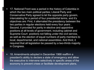 17. National Front was a period in the history of Colombia in which the two main political parties; Liberal Party and Conservative Party agreed to let the opposite party govern, intercalating for a period of four presidential terms, and it’s objectives are: First, it alternated the presidency between the two parties in regular elections held every four years . Second, it provided for parity in elective and appointive positions at all levels of government, including cabinet and Supreme Court  positions not falling under the civil service, as well as the election of equal numbers of party members to local, departmental, and national assemblies. And third, it required that all legislation be passed by a two-thirds majority in Congress. 18. Amendments adopted in December 1968 reaffirm a president's ability to declare a state of emergency and allow the executive to intervene selectively in specific areas of the economy to prevent crises or facilitate development plans.