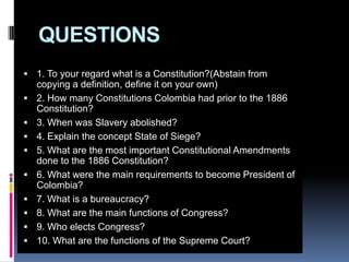 QUESTIONS1. To your regard what is a Constitution?(Abstain from copying a definition, define it on your own)2. How many Constitutions Colombia had prior to the 1886 Constitution?3. When was Slavery abolished?4. Explain the concept State of Siege?5. What are the most important Constitutional Amendments done to the 1886 Constitution?6. What were the main requirements to become President of Colombia?7. What is a bureaucracy?8. What are the main functions of Congress?9. Who elects Congress?10. What are the functions of the Supreme Court?