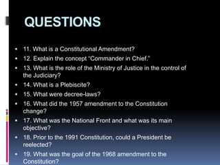 QUESTIONS11. What is a Constitutional Amendment?12. Explain the concept “Commander in Chief.”13. What is the role of the Ministry of Justice in the control of the Judiciary?14. What is a Plebiscite?15. What were decree-laws?16. What did the 1957 amendment to the Constitution change?17. What was the National Front and what was its main objective?18. Prior to the 1991 Constitution, could a President be reelected?19. What was the goal of the 1968 amendment to the Constitution?20. In what year was the popular election for Mayors established?