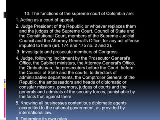          10. The functions of the supreme court of Colombia are:  1. Acting as a court of appeal.  2. Judge President of the Republic or whoever replaces them and the judges of the Supreme Court, Council of State and the Constitutional Court, members of the Supreme Judicial Council and the Attorney General's Office, for any act offense imputed to them (art. 174 and 175 no. 2 and 3).   3. Investigate and prosecute members of Congress.  4. Judge, following indictment by the Prosecutor General's Office, the Cabinet ministers, the Attorney General's Office, the Ombudsman, the prosecutors before the Court, before the Council of State and the courts, to directors of administrative departments, the Comptroller General of the Republic, the ambassadors and heads of diplomatic or consular missions, governors, judges of courts and the generals and admirals of the security forces, punishable by the facts that against them.  5. Knowing all businesses contentious diplomatic agents accredited to the national government, as provided by international law.  6. Determine its own rules.