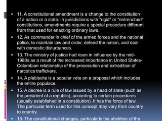 11. A constitutional amendment is a change to the constitution of a nation or a state. In jurisdictions with "rigid" or "entrenched" constitutions, amendments require a special procedure different from that used for enacting ordinary laws.12. As commander in chief of the armed forces and the national police, to maintain law and order, defend the nation, and deal with domestic disturbances.13. The ministry of justice had risen in influence by the mid-1980s as a result of the increased importance in United States-Colombian relationship of the prosecution and extradition of narcotics traffickers.14. A plebiscite is a popular vote on a proposal which includes the entire populace. 15. A decree is a rule of law issued by a head of state (such as the president of a republic), according to certain procedures (usually established in a constitution). It has the force of law. The particular term used for this concept may vary from country to country.16. The constitutional changes, particularly the abolition of the two-thirds majority requirement in both houses of Congress for the passage of major legislation, also affected the powers of Congress and its relationship with the president. 