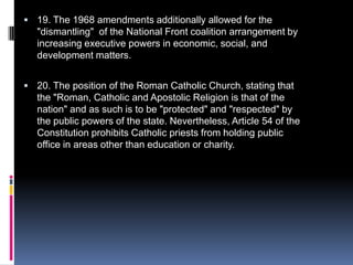 19. The 1968 amendments additionally allowed for the "dismantling"  of the National Front coalition arrangement by increasing executive powers in economic, social, and development matters.20. The position of the Roman Catholic Church, stating that the "Roman, Catholic and Apostolic Religion is that of the nation" and as such is to be "protected" and "respected" by the public powers of the state. Nevertheless, Article 54 of the Constitution prohibits Catholic priests from holding public office in areas other than education or charity. 