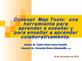 Concept  Map Tools:  una herramienta para aprender a enseñar y para enseñar a aprender colaborativamente. 18 de diciembre de 2010 Asesor: Dr. Carlos Arturo Torres Gastelú  Alumno: Lic. Armando Blanco Manzanilla.  ped 