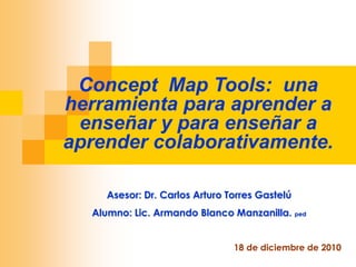 Concept Map Tools: una
herramienta para aprender a
 enseñar y para enseñar a
aprender colaborativamente.

    Asesor: Dr. Carlos Arturo Torres Gastelú
  Alumno: Lic. Armando Blanco Manzanilla. ped


                               18 de diciembre de 2010
 