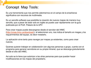 Concept Map Tools:
Es una herramienta que nos permite adentrarnos en el campo de la enseñanza
significativa con recursos de multimedia.

Es un sencillo software que posibilita la creación de nuevos mapas de manera muy
sencilla, que a pesar de estar solo en inglés se puede usar rápidamente con la guía
publicada por el Profr. Palazio de la UPV

Para crear mapas puede descargarse desde el servidor del IHMC
(http://cmap.ihmc.us/download/), al seleccionar uno, nos indica el tamaño en megas y los
requerimientos del equipo, es decir instalarlo.

La aplicación sirve tanto para navegar por mapas ya existentes, como para crear
nuevos.

Quienes quieran trabajar en colaboración con algunas personas o grupo, cuenta con el
programa para generar servidores en su propia intranet, que se descarga gratuitamente
desde el sitio del IHMC.

Asi solo se le tiene que autorizar a las otras personas para que puedan hacer
modificaciones en los mapas del propietario.
 