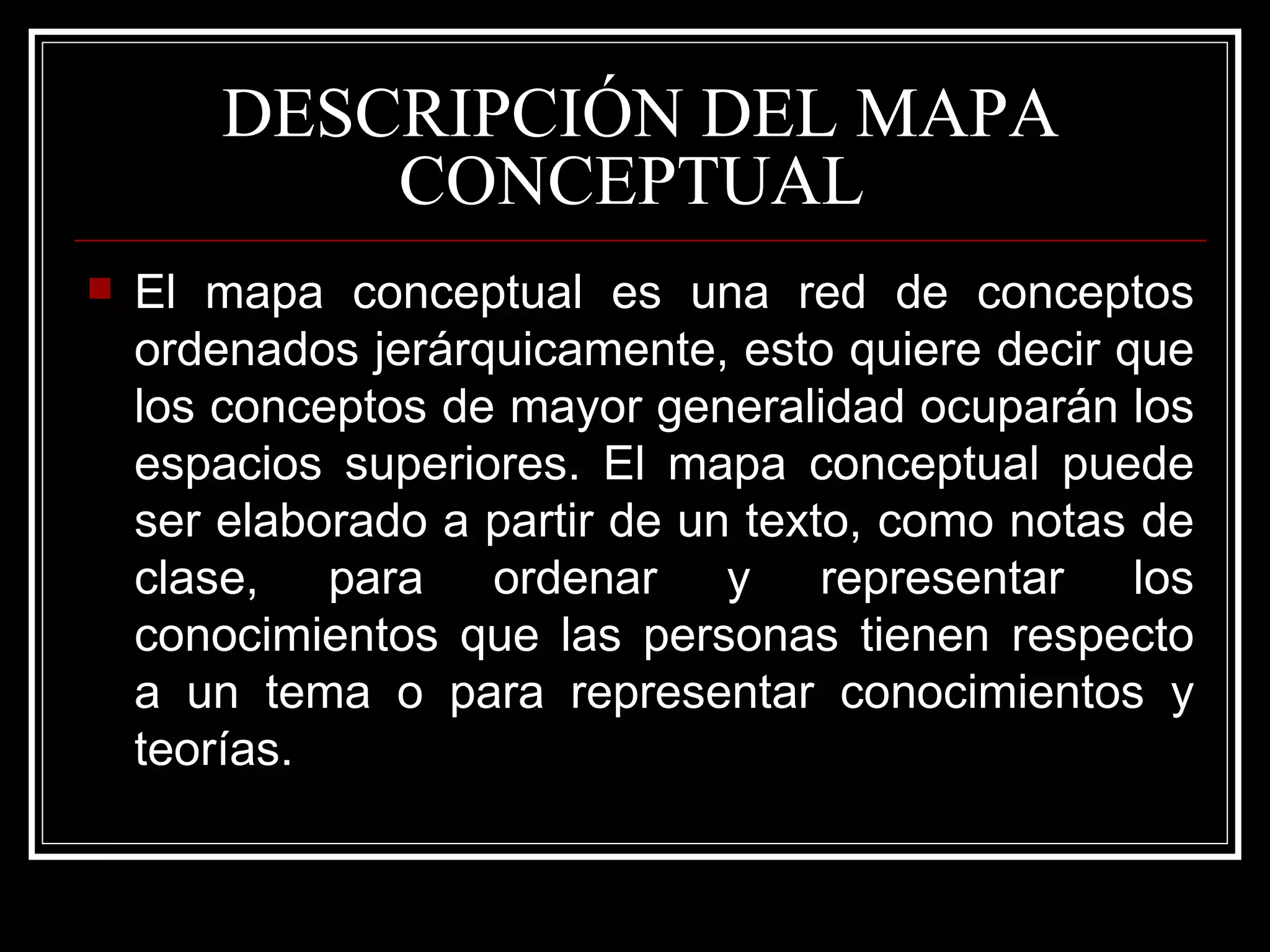DESCRIPCIÓN DEL MAPA CONCEPTUAL  El mapa conceptual es una red de conceptos ordenados jerárquicamente, esto quiere decir que los conceptos de mayor generalidad ocuparán los espacios superiores. El mapa conceptual puede ser elaborado a partir de un texto, como notas de clase, para ordenar y representar los conocimientos que las personas tienen respecto a un tema o para representar conocimientos y teorías.  
