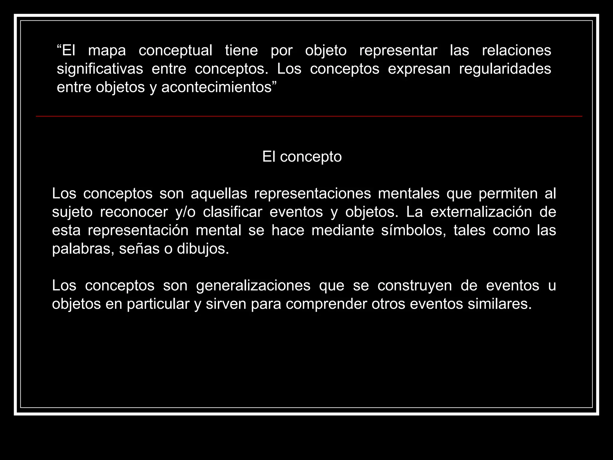 “ El mapa conceptual tiene por objeto representar las relaciones significativas entre conceptos. Los conceptos expresan regularidades entre objetos y acontecimientos”  El concepto  Los conceptos son aquellas representaciones mentales que permiten al sujeto reconocer y/o clasificar eventos y objetos. La externalización de esta representación mental se hace mediante símbolos, tales como las palabras, señas o dibujos.  Los conceptos son generalizaciones que se construyen de eventos u objetos en particular y sirven para comprender otros eventos similares.  