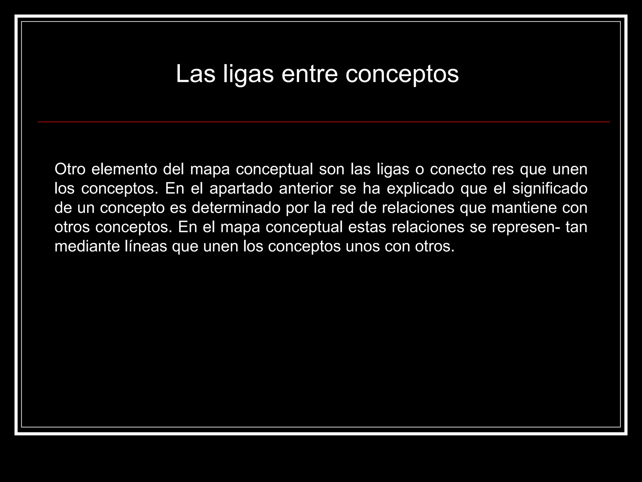 Las ligas entre conceptos  Otro elemento del mapa conceptual son las ligas o conecto res que unen los conceptos. En el apartado anterior se ha explicado que el significado de un concepto es determinado por la red de relaciones que mantiene con otros conceptos. En el mapa conceptual estas relaciones se represen- tan mediante líneas que unen los conceptos unos con otros.  