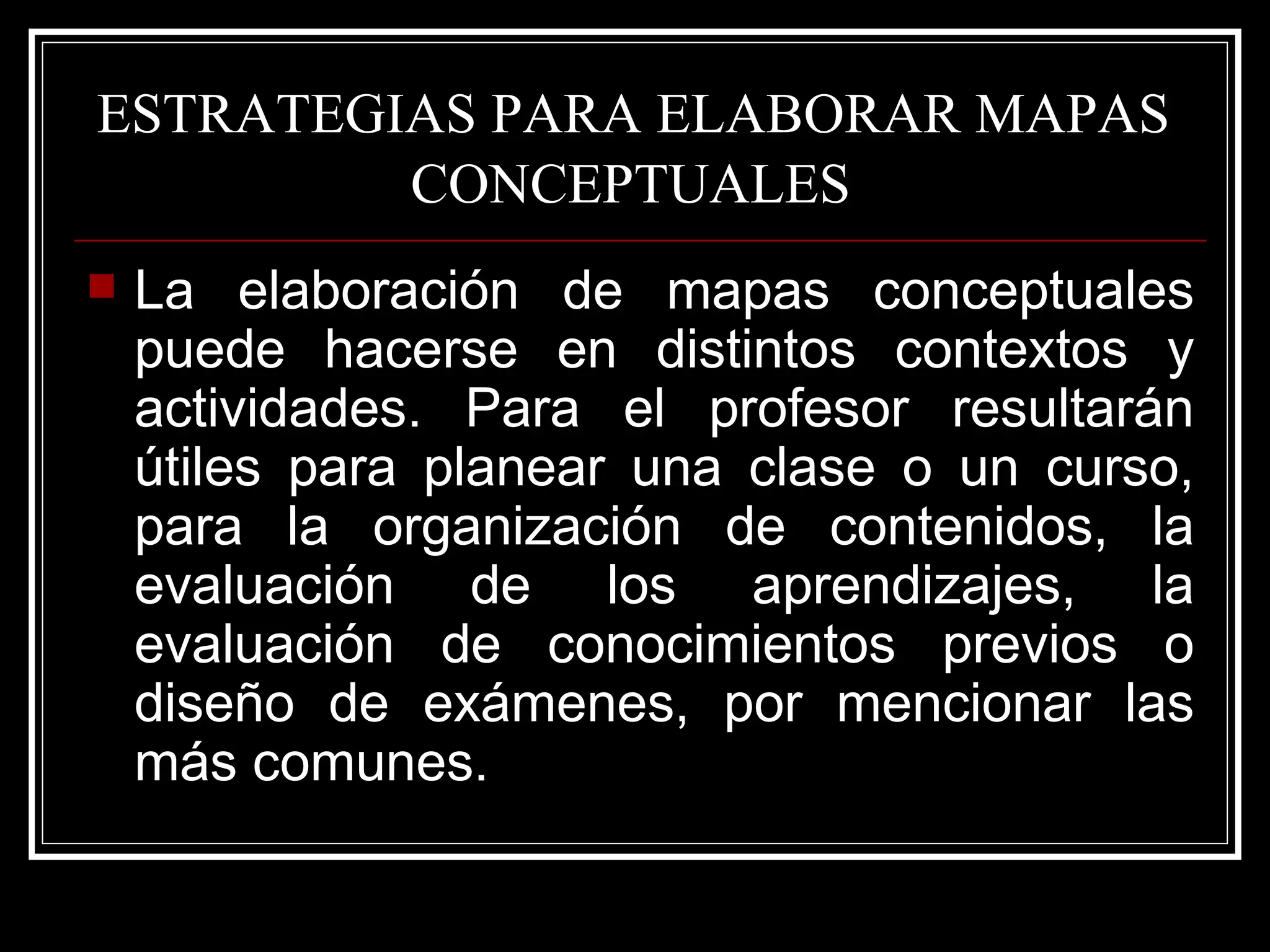 ESTRATEGIAS PARA ELABORAR MAPAS  CONCEPTUALES   La elaboración de mapas conceptuales puede hacerse en distintos contextos y actividades. Para el profesor resultarán útiles para planear una clase o un curso, para la organización de contenidos, la evaluación de los aprendizajes, la evaluación de conocimientos previos o diseño de exámenes, por mencionar las más comunes.  