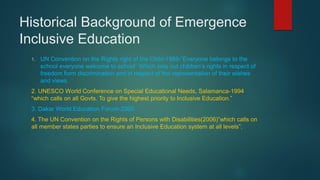 Historical Background of Emergence
Inclusive Education
1. UN Convention on the Rights right of the Child-1989-”Everyone belongs to the
school everyone welcome to school” Which sets out children’s rights in respect of
freedom form discrimination and in respect of the representation of their wishes
and views.
2. UNESCO World Conference on Special Educational Needs, Salamanca-1994
“which calls on all Govts. To give the highest priority to Inclusive Education.”
3. Dakar World Education Forum-2000.
4. The UN Convention on the Rights of Persons with Disabilities(2006)”which calls on
all member states parties to ensure an Inclusive Education system at all levels”.
 