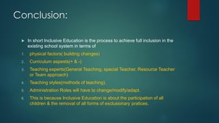 Conclusion:
 In short Inclusive Education is the process to achieve full inclusion in the
existing school system in terms of
1. physical factors( building changes)
2. Curriculum aspests(+ & -)
3. Teaching experts(General Teaching, special Teacher, Resource Teacher
or Team approach)
4. Teaching styles(methods of teaching).
5. Administration Roles will have to change/modify/adapt.
6. This is because Inclusive Education is about the participation of all
children & the removal of all forms of exclusionary pratices.
 