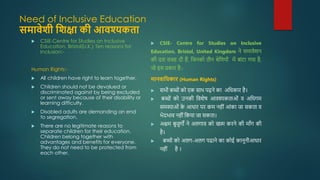 Need of Inclusive Education
समावेशी शशक्षा की आवश्यकता
 CSIE-Centre for Studies on Inclusive
Education, Bristol(U.K.) Ten reasons for
Inclusion:-
Human Rights:-
 All children have right to learn together.
 Children should not be devalued or
discriminated against by being excluded
or sent away because of their disability or
learning difficulty.
 Disabled adults are demanding an end
to segregation.
 There are no legitimate reasons to
separate children for their education.
Children belong together with
advantages and benefits for everyone.
They do not need to be protected from
each other.
 CSIE- Centre for Studies on Inclusive
Education, Bristol, United Kingdom ने समावेशन
की दस वजह दी हैं, जजनको तीन श्रेजियोों में बाोंटा गया है,
जो इस प्रकार है:-
मानवाशिकार (Human Rights)
 सभी बच्ोों को एक साथ पढ़ने का अजिकार है।
 बच्ोों को उनकी जवशेष आवश्यकताओों व अजिगम
समस्याओों क
े आिार पर कम नहीों आोंका जा सकता व
भेदभाव नहीों जकया जा सकता।
 अक्षम बुजुगों ने अलगाव को खत्म करने की मााँग की
है।
 बच्ोों को अलग-अलग पढाने का कोई कानूनीआिार
नहीों है ।
 