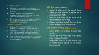 Good Education:-
 Research shows children do better
academically and socially in integrated
settings.
 There is no teaching or care in a
segregated school, which cannot take
place in an ordinary school.
 Given commitment and support, inclusive
education is a more efficient use of
educational resources.
Good Social Sense:-
 Segregation teaches children to be
fearful, ignorant and breeds prejudice.
 All children need an education that will
help them develop relationships and
prepare them for life in the mainstream.
 Only inclusion has the potential to reduce
fear and to build friendship, respect and
understanding.
अच्छी शशक्षा (Good Education)
 अनुसोंिान ये साजबत करते हैं जक सभावेशी जशक्षि
व्यवस्था वाले वाली सामाजजक व शैक्षजिक क्षेत्र में
ज्यादा बेहतर साजबत होतेहैं ।
 जशक्षि व देखरख सोंबजित ऐसी कोई व्यवस्था नहीों है
जो सामान्य जवद्यालय में सोंभव ना हो।
 प्रजतबद्धता व सहयोग से समावेशी जशक्षा द्वारा जशक्षि
सोंसािनोों का बेहतर उपयोग जकया जा सकता है।
अच्छी सामाशिक समझ (Good Social Sense)
 अलगाव बच्ोों में भय, अनजभज्ञता व भेदभाव लेकर
आता हे।
 सभी बच्े ऐसी जशक्षा व्यवस्था चाहते हैं जो उन्हेंसोंबि
बनाना व मुख्यिारा में लाने सक
े ।
 क
े वल समावेशी जशक्षा द्वारा ही दोस्ती, सम्मान व समझ
को जवकजसत जकया जा सकता है और भय को खत्म
जकया जा सकता है ।
 