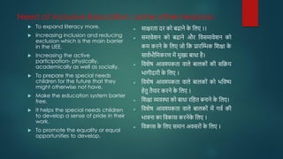 Need of Inclusive Education, some other reasons:-
 To expand literacy more.
 Increasing inclusion and reducing
exclusion which is the main barrier
in the UEE.
 Increasing the active
participation- physically,
academically as well as socially.
 To prepare the special needs
children for the future that they
might otherwise not have.
 Make the education system barrier
free.
 It helps the special needs children
to develop a sense of pride in their
work.
 To promote the equality or equal
opportunities to develop.
• साक्षरता दर को बढाने क
े जलए ।।
• समावेशन को बढाने और जवसमावेशन को
कम करने क
े जलए जो जक प्रारम्भिक जशक्षा क
े
साववभौजमकरि में मुख्य बािा है।
• जवशेष आवश्यकता वाले बालकोों की सजिय
भागीदारी क
े जलए ।
• जवशेष आवश्यकता वाले बालकोों को भजवष्य
हेतु तैयार करने क
े जलए ।
• जशक्षा व्यवस्था को बािा रजहत बनाने क
े जलए।
• जवशेष आवश्यकता वाले बालकोों में गवव की
भावना का जवकास करनेक
े जलए ।
• जवकास क
े जलए समान अवसरोों क
े जलए ।
 