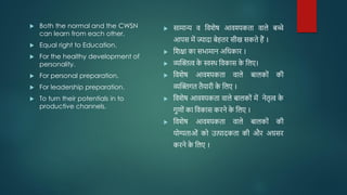  Both the normal and the CWSN
can learn from each other.
 Equal right to Education.
 For the healthy development of
personality.
 For personal preparation.
 For leadership preparation.
 To turn their potentials in to
productive channels.
 सामान्य व जवशेष आवश्यकता वाले बच्े
आपस में ज्यादा बेहतर सीख सकते हैं ।
 जशक्षा का सभामान अजिकार ।
 व्यम्भित्व क
े स्वस्थ जवकास क
े जलए।
 जवशेष आवश्यकता वाले बालकोों की
व्यम्भिगत तैयारी क
े जलए ।
 जवशेष आवश्यकता वाले बालकोों में नेतृत्व क
े
गुिोों का जवकास करने क
े जलए ।
 जवशेष आवश्यकता वाले बालकोों की
योग्यताओों को उत्पादकता की और अग्रसर
करने क
े जलए ।
 