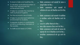  To lead a fuller and healthier life.
 To develop motivational pattern in
them that will promote the
achievement level.
 It helps to consider the mental as
well as physical hygiene.
 For the economic rise of India.
 It helps to provide least restrictive
environment to students.
 It prepare students to participate
as full & contributing members of
the society.
 To fulfill social needs of CWSN.
 जवशेष आवश्यकता वाले बालकोों क
े स्वस्थ व
सम्पूिव जीवन क
े जलए ।
 जवशेष आवश्यकता वाले बालकोों में
अजभप्रेरिा क
े स्तर को जवकजसत करने क
े जलए
।
 जवशेष आवश्यकता वाले बालकोों में शारीररक
व मानजसक आरोग्य को जवकजसत करने क
े
जलए ।
 भारत क
े आजथवक जवकास क
े जलए ।
 बािा रजहत वातावरि तैयार करने क
े जलए ।
 जवशेष आवश्यकता वाले बच्ोों को समाज क
े
सहायक क
े रूप मे जवकजसत करने क
े जलए ।
 सामाजजक आवश्यकताओों को पूरा करने क
े
जलए।
 