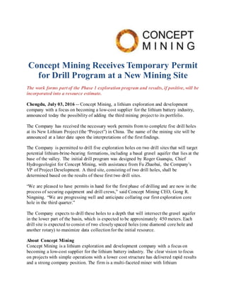 Concept Mining Receives Temporary Permit
for Drill Program at a New Mining Site
The work forms part of the Phase 1 exploration program and results, if positive, will be
incorporated into a resource estimate.
Chengdu, July 03, 2016 -- Concept Mining, a lithium exploration and development
company with a focus on becoming a low-cost supplier for the lithium battery industry,
announced today the possibility of adding the third mining project to its portfolio.
The Company has received the necessary work permits from to complete five drill holes
at its New Lithium Project (the “Project”) in China. The name of the mining site will be
announced at a later date upon the interpretations of the first findings.
The Company is permitted to drill five exploration holes on two drill sites that will target
potential lithium-brine-bearing formations, including a basal gravel aquifer that lies at the
base of the valley. The initial drill program was designed by Roger Guanqiu, Chief
Hydrogeologist for Concept Mining, with assistance from Fu Zhaobai, the Company’s
VP of Project Development. A third site, consisting of two drill holes, shall be
determined based on the results of these first two drill sites.
“We are pleased to have permits in hand for the first phase of drilling and are now in the
process of securing equipment and drill crews,” said Concept Mining CEO, Gong R.
Ningning. “We are progressing well and anticipate collaring our first exploration core
hole in the third quarter.”
The Company expects to drill these holes to a depth that will intersect the gravel aquifer
in the lower part of the basin, which is expected to be approximately 450 meters. Each
drill site is expected to consist of two closelyspaced holes (one diamond core hole and
another rotary) to maximize data collectionfor the initial resource.
About Concept Mining
Concept Mining is a lithium exploration and development company with a focus on
becoming a low-cost supplier for the lithium battery industry. The clear vision to focus
on projects with simple operations with a lower cost structure has delivered rapid results
and a strong company position. The firm is a multi-faceted miner with lithium
 