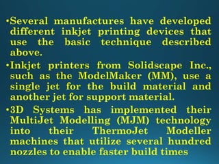•Several manufactures have developed
different inkjet printing devices that
use the basic technique described
above.
•Inkjet printers from Solidscape Inc.,
such as the ModelMaker (MM), use a
single jet for the build material and
another jet for support material.
•3D Systems has implemented their
MultiJet Modelling (MJM) technology
into their ThermoJet Modeller
machines that utilize several hundred
nozzles to enable faster build times
 