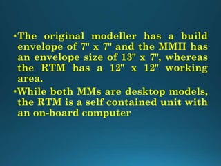 •The original modeller has a build
envelope of 7" x 7" and the MMII has
an envelope size of 13" x 7", whereas
the RTM has a 12" x 12" working
area.
•While both MMs are desktop models,
the RTM is a self contained unit with
an on-board computer
 