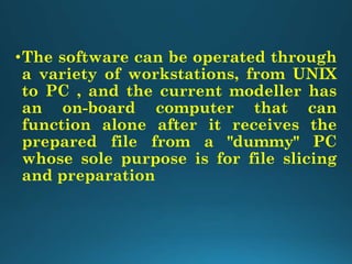 •The software can be operated through
a variety of workstations, from UNIX
to PC , and the current modeller has
an on-board computer that can
function alone after it receives the
prepared file from a "dummy" PC
whose sole purpose is for file slicing
and preparation
 