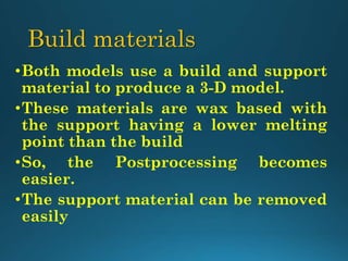 Build materials
•Both models use a build and support
material to produce a 3-D model.
•These materials are wax based with
the support having a lower melting
point than the build
•So, the Postprocessing becomes
easier.
•The support material can be removed
easily
 