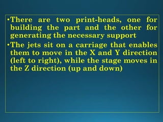 •There are two print-heads, one for
building the part and the other for
generating the necessary support
•The jets sit on a carriage that enables
them to move in the X and Y direction
(left to right), while the stage moves in
the Z direction (up and down)
 
